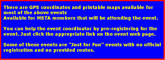 Text Box: There are GPS coordinates and printable maps available for most of the above events Available for MSTA members that will be attending the event.You can help the event coordinator by pre-registering for the event. Just click the appropriate link on the event web page.Some of these events are Just for Fun events with no official registration and no provided routes.