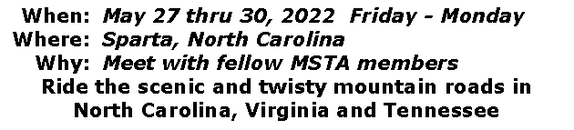 Text Box: 	When:	May 25 thru 28, 2012  Friday - Monday	Where:	Sparta, North Carolina	Why:	Meet with fellow MSTA membersRide the scenic and twisty mountain roads inNorth Carolina, Virginia and Tennessee